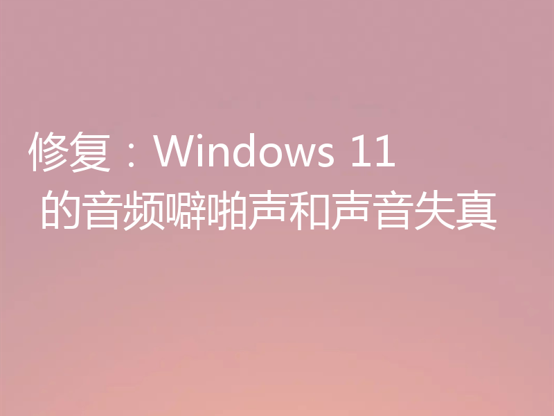 修复：Windows 11 的音频噼啪声和声音失真