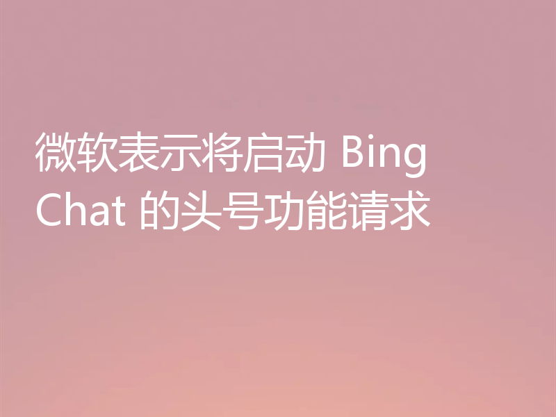 微软表示将启动 Bing Chat 的头号功能请求