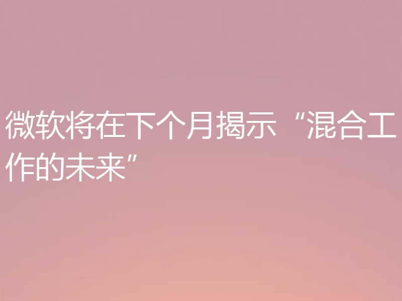 微软将在下个月揭示“混合工作的未来”