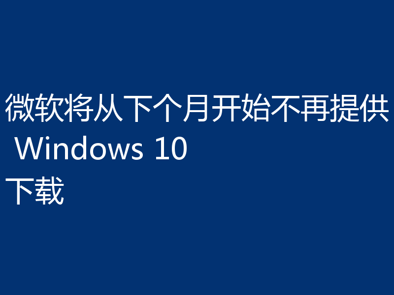 微软将从下个月开始不再提供 Windows 10 下载