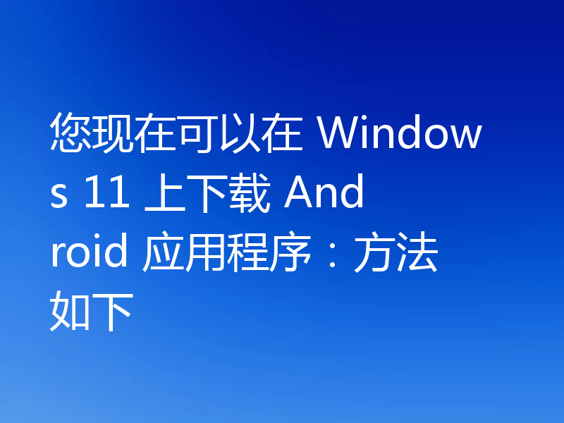 您现在可以在 Windows 11 上下载 Android 应用程序：方法如下