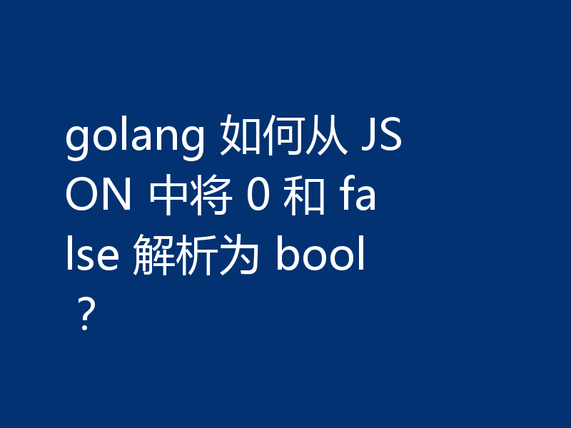 golang 如何从 JSON 中将 0 和 false 解析为 bool？