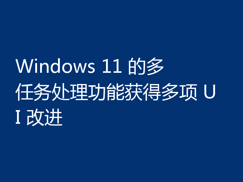 Windows 11 的多任务处理功能获得多项 UI 改进