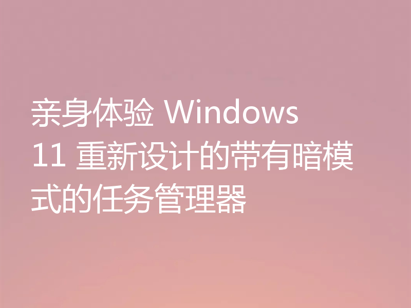 亲身体验 Windows 11 重新设计的带有暗模式的任务管理器