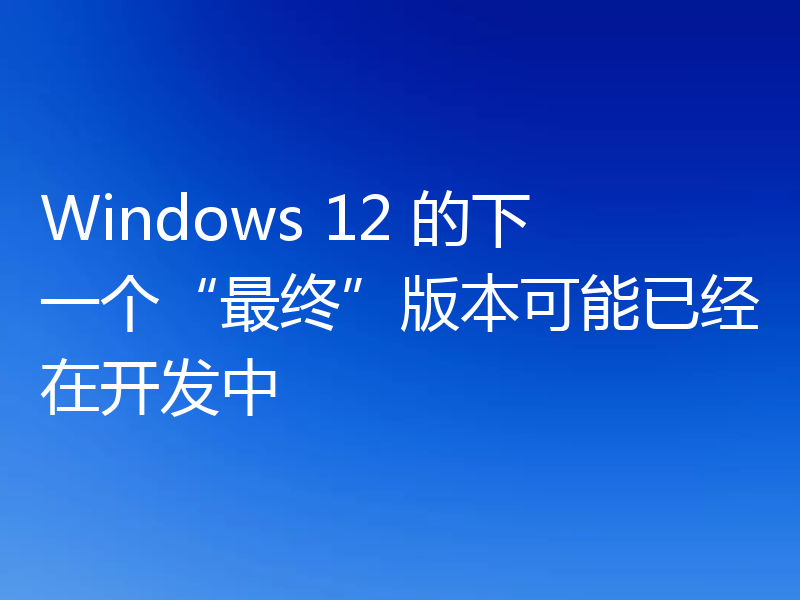 Windows 12 的下一个“最终”版本可能已经在开发中