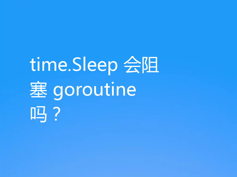 time.Sleep 会阻塞 goroutine 吗？