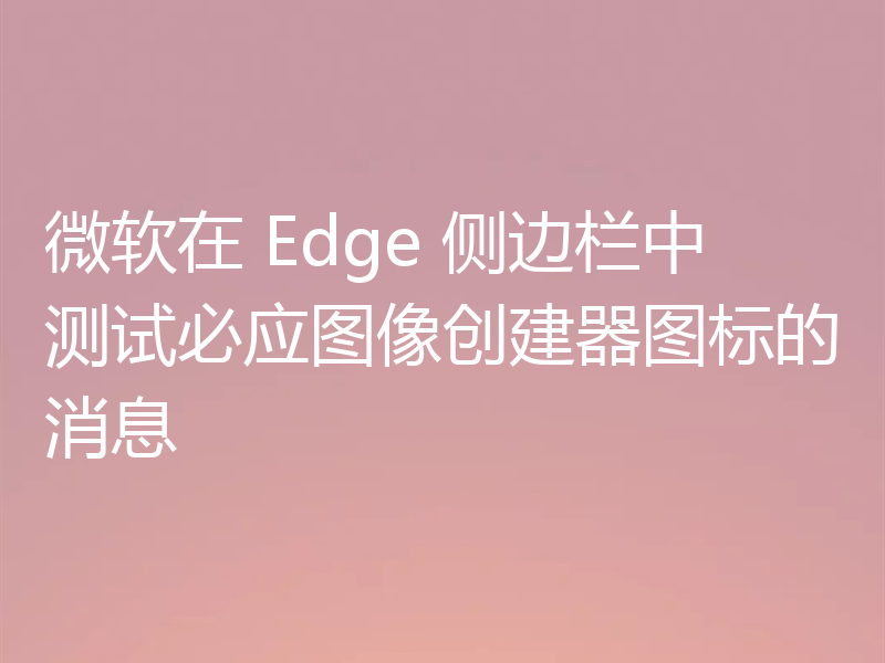 微软在 Edge 侧边栏中测试必应图像创建器图标的消息