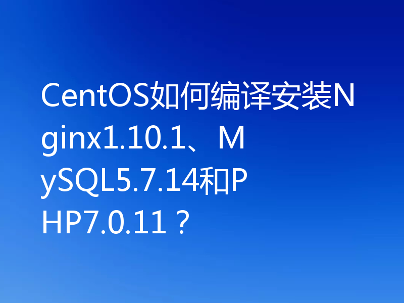 CentOS如何编译安装Nginx1.10.1、MySQL5.7.14和PHP7.0.11？