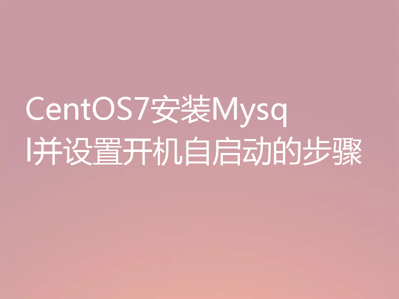 CentOS7安装Mysql并设置开机自启动的步骤