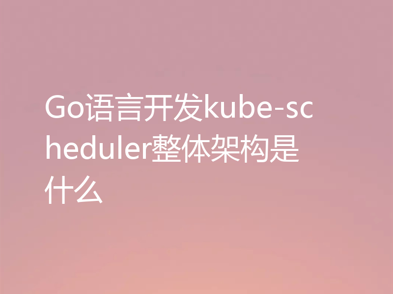 Go语言开发kube-scheduler整体架构是什么