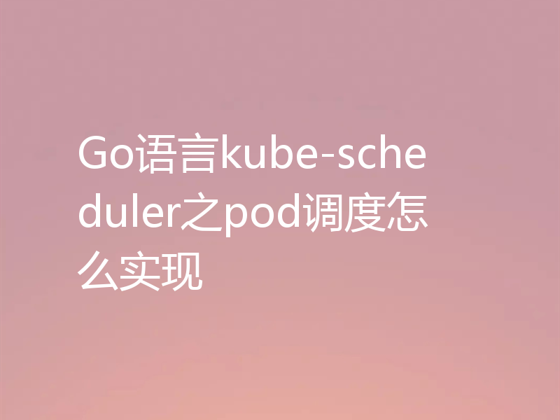 Go语言kube-scheduler之pod调度怎么实现