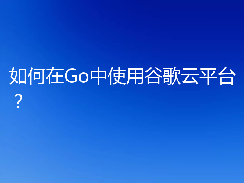 如何在Go中使用谷歌云平台？