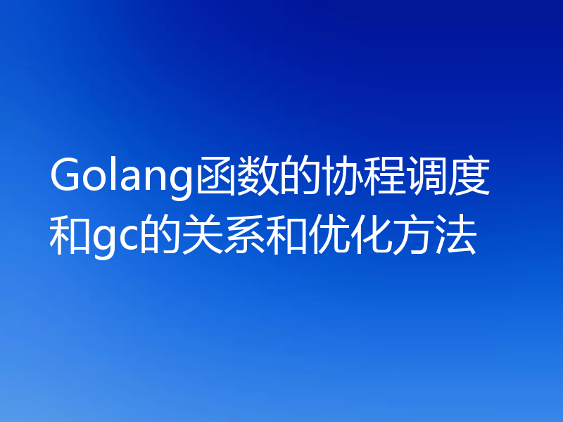 Golang函数的协程调度和gc的关系和优化方法
