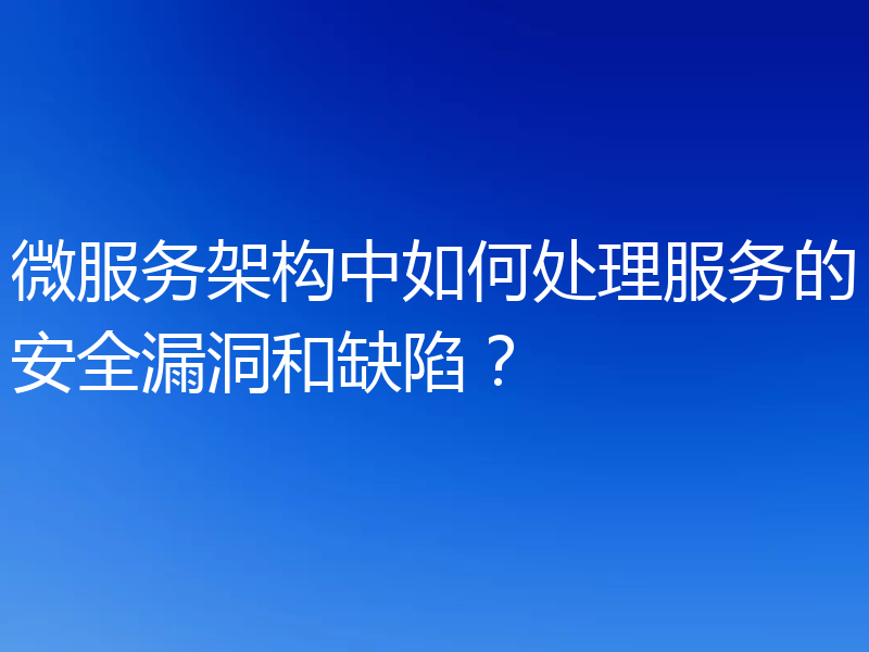 微服务架构中如何处理服务的安全漏洞和缺陷？