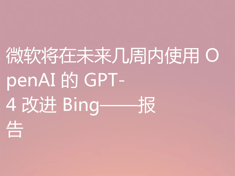 微软将在未来几周内使用 OpenAI 的 GPT-4 改进 Bing——报告