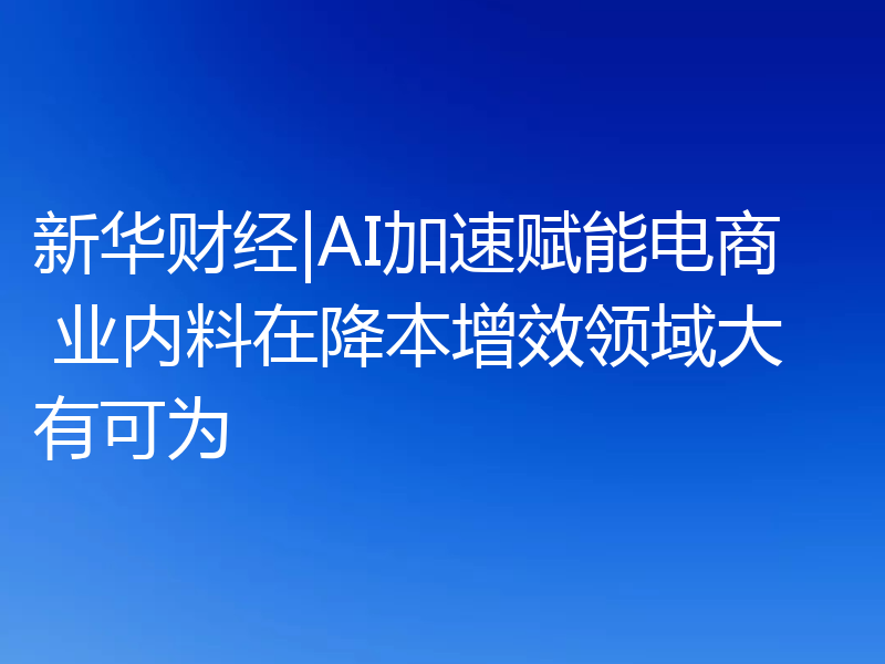 新华财经|AI加速赋能电商 业内料在降本增效领域大有可为