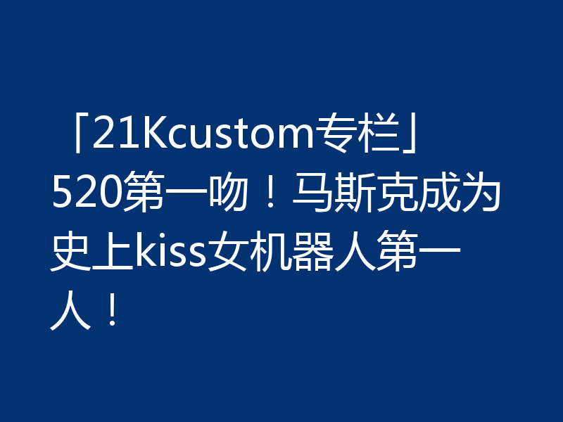 「21Kcustom专栏」520第一吻！马斯克成为史上kiss女机器人第一人！