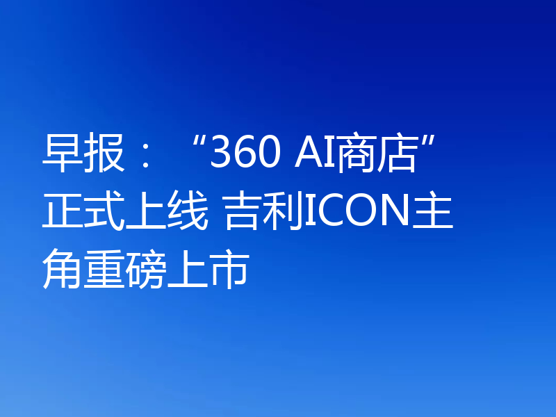 早报：“360 AI商店”正式上线 吉利ICON主角重磅上市