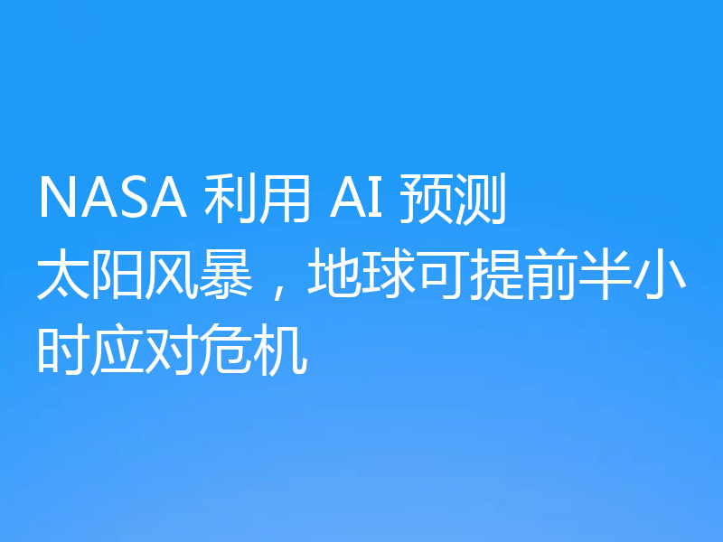 NASA 利用 AI 预测太阳风暴，地球可提前半小时应对危机