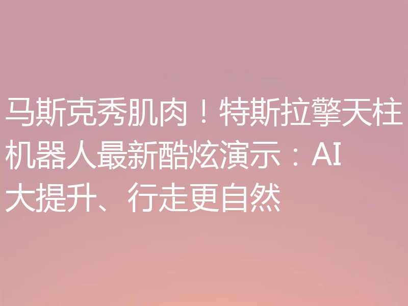 马斯克秀肌肉！特斯拉擎天柱机器人最新酷炫演示：AI大提升、行走更自然