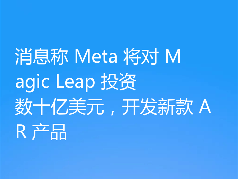 消息称 Meta 将对 Magic Leap 投资数十亿美元，开发新款 AR 产品