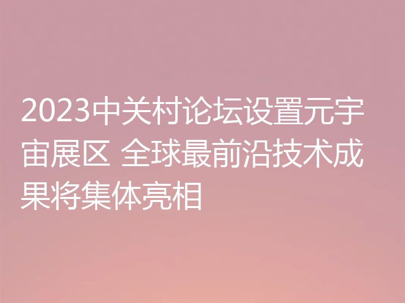 2023中关村论坛设置元宇宙展区 全球最前沿技术成果将集体亮相
