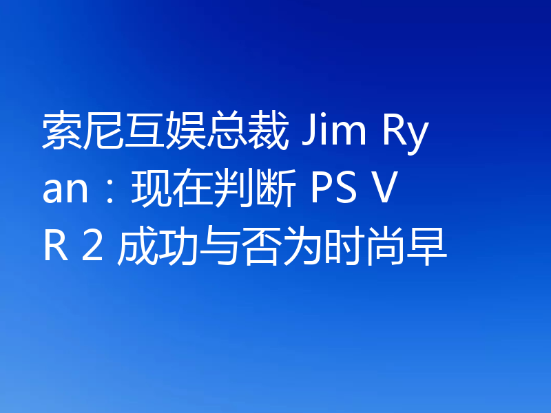 索尼互娱总裁 Jim Ryan：现在判断 PS VR 2 成功与否为时尚早