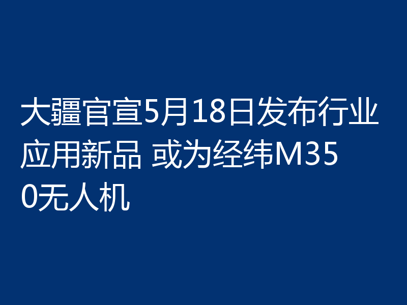 大疆官宣5月18日发布行业应用新品 或为经纬M350无人机