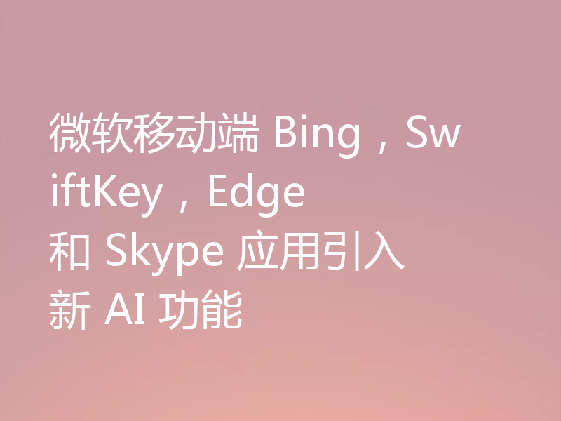 微软移动端 Bing，SwiftKey，Edge 和 Skype 应用引入新 AI 功能