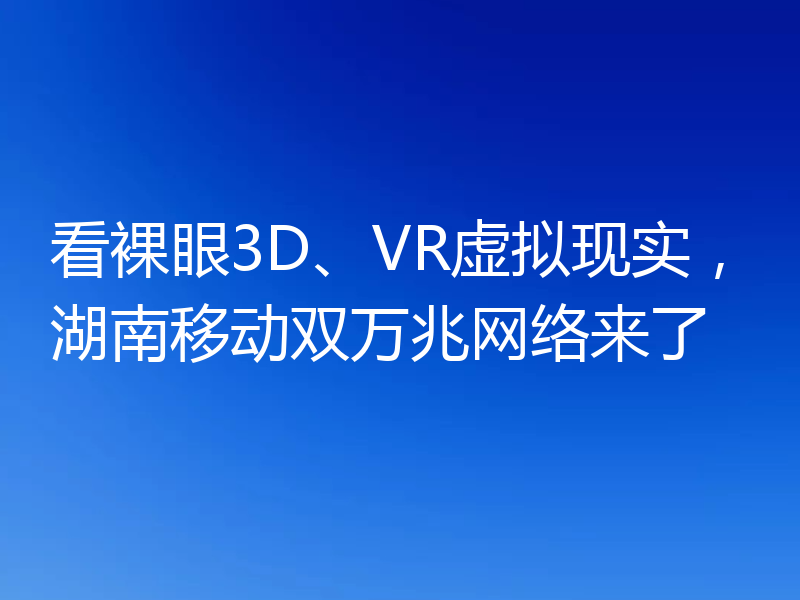 看裸眼3D、VR虚拟现实，湖南移动双万兆网络来了