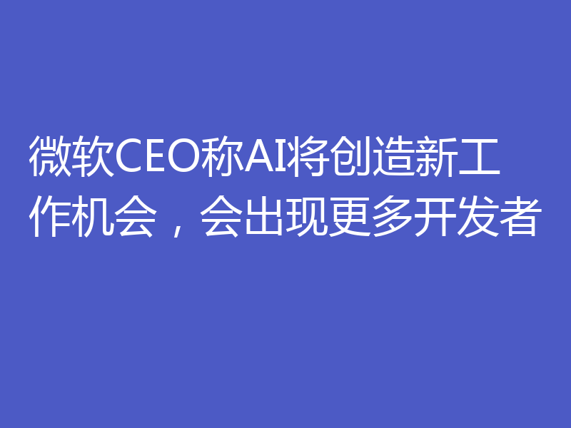 微软CEO称AI将创造新工作机会，会出现更多开发者