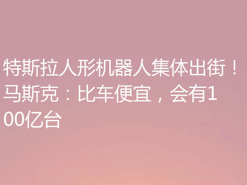 特斯拉人形机器人集体出街！马斯克：比车便宜，会有100亿台