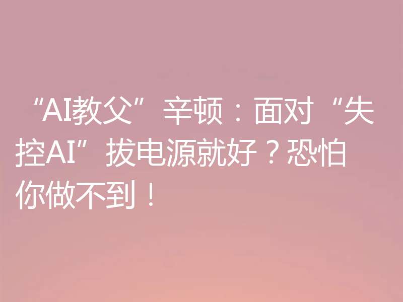 “AI教父”辛顿：面对“失控AI”拔电源就好？恐怕你做不到！