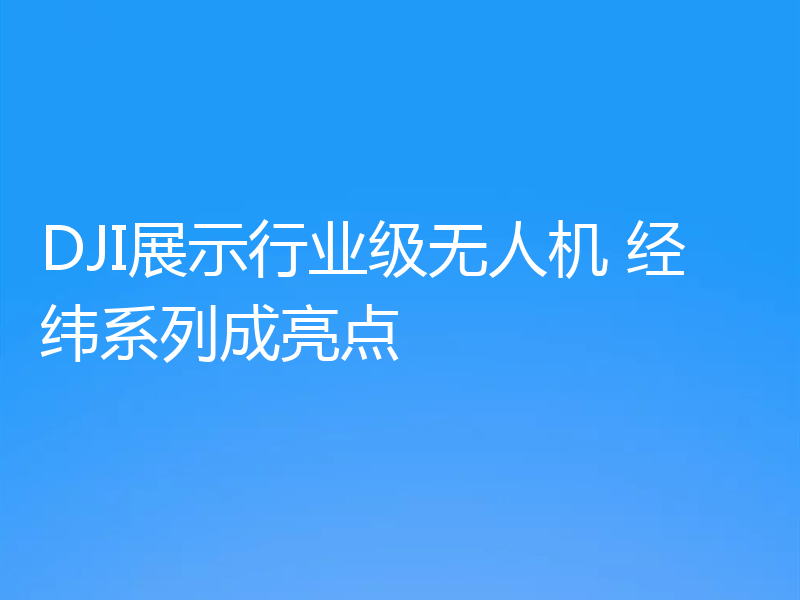 DJI展示行业级无人机 经纬系列成亮点
