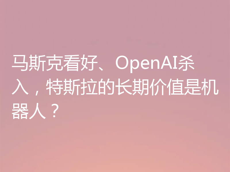 马斯克看好、OpenAI杀入，特斯拉的长期价值是机器人？