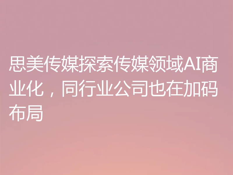 思美传媒探索传媒领域AI商业化，同行业公司也在加码布局