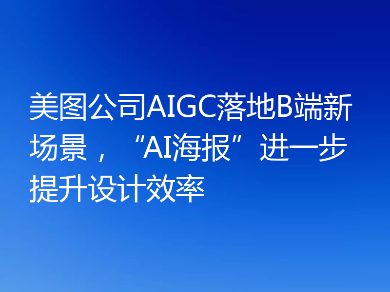 美图公司AIGC落地B端新场景，“AI海报”进一步提升设计效率