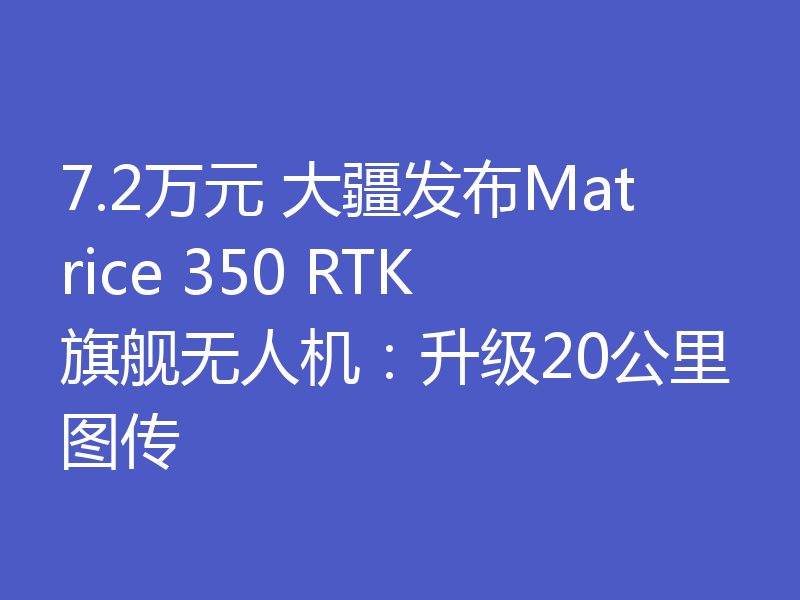 7.2万元 大疆发布Matrice 350 RTK旗舰无人机：升级20公里图传