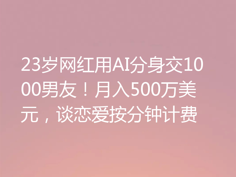 23岁网红用AI分身交1000男友！月入500万美元，谈恋爱按分钟计费