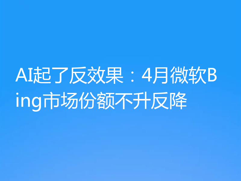 AI起了反效果：4月微软Bing市场份额不升反降