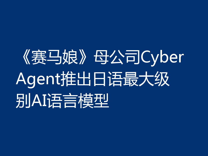 《赛马娘》母公司CyberAgent推出日语最大级别AI语言模型