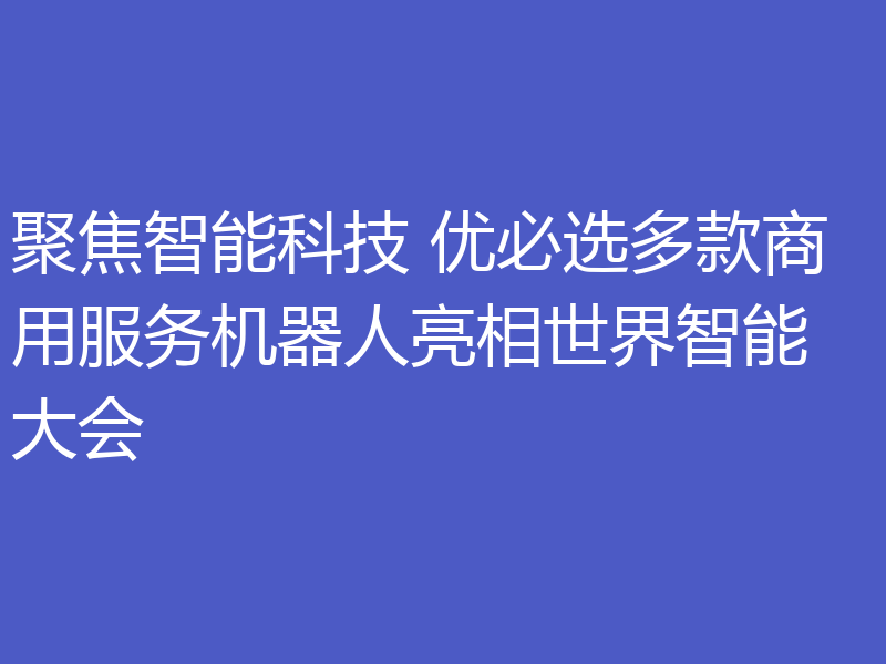 聚焦智能科技 优必选多款商用服务机器人亮相世界智能大会
