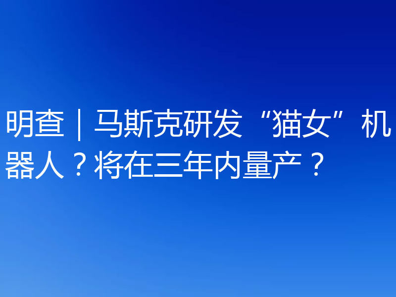 明查｜马斯克研发“猫女”机器人？将在三年内量产？