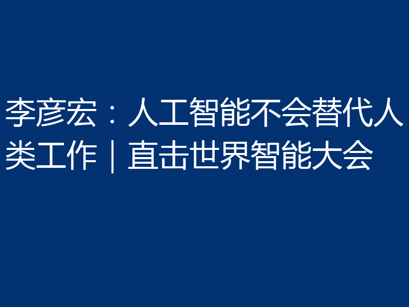 李彦宏：人工智能不会替代人类工作｜直击世界智能大会