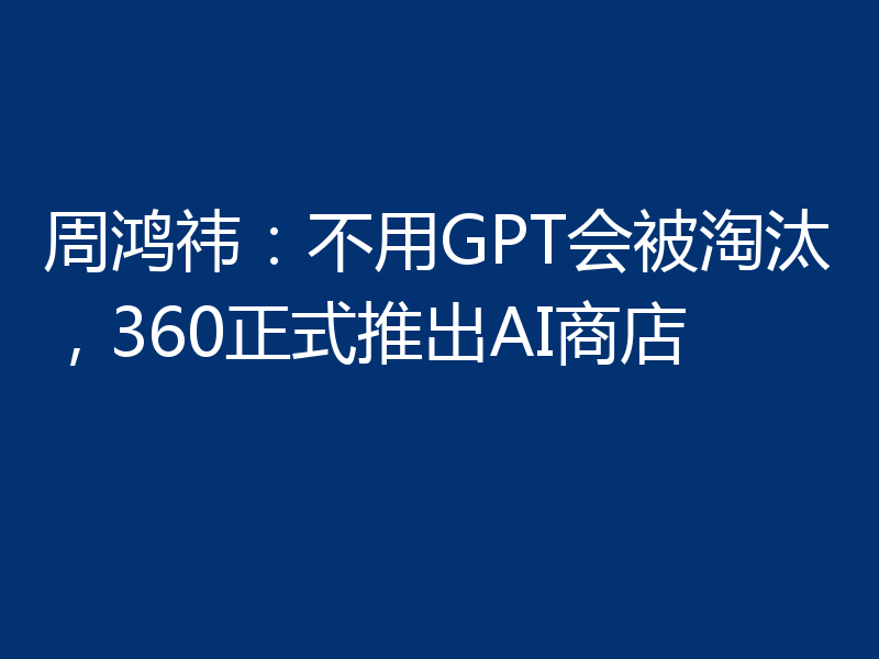 周鸿祎：不用GPT会被淘汰，360正式推出AI商店