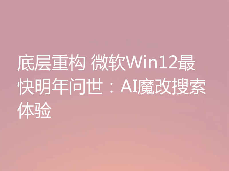底层重构 微软Win12最快明年问世：AI魔改搜索体验