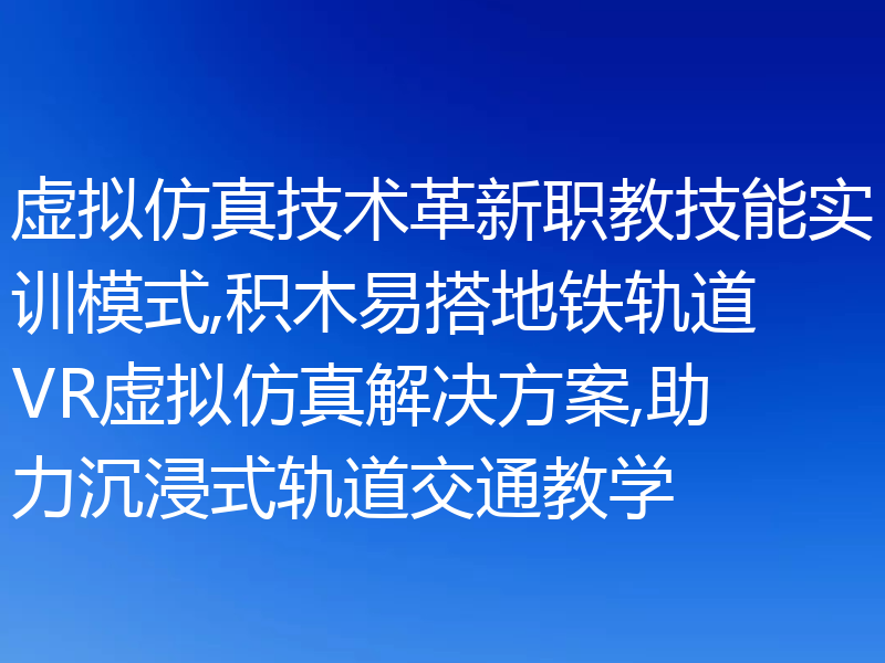 虚拟仿真技术革新职教技能实训模式,积木易搭地铁轨道VR虚拟仿真解决方案,助力沉浸式轨道交通教学