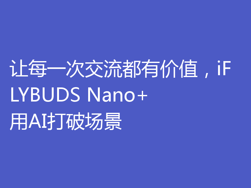 让每一次交流都有价值，iFLYBUDS Nano+用AI打破场景