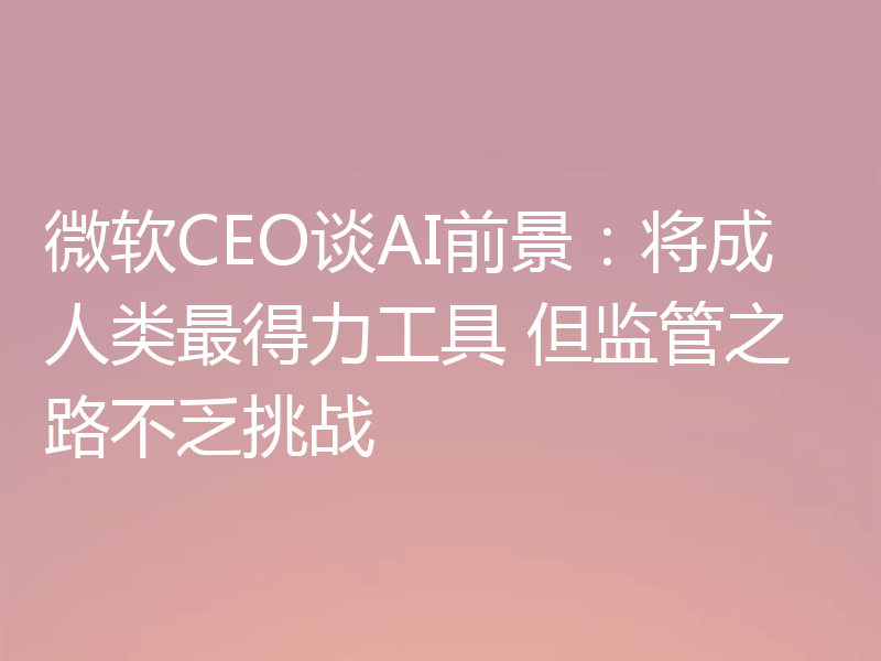 微软CEO谈AI前景：将成人类最得力工具 但监管之路不乏挑战