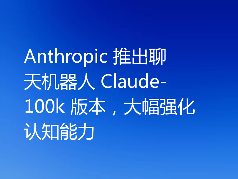 Anthropic 推出聊天机器人 Claude-100k 版本，大幅强化认知能力
